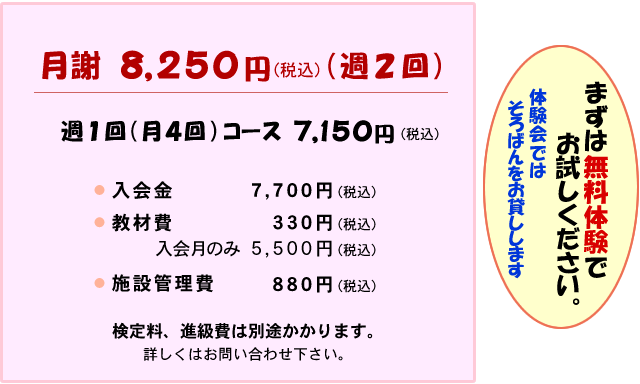 月謝
週2回（月8回）8,250円
週1回（月4回）7,150円
入会金 7,700円
教材費 330円 入会月のみ5,500円
施設管理費 880円
検定料、進級費は別途かかります
詳しくはお問い合わせください
